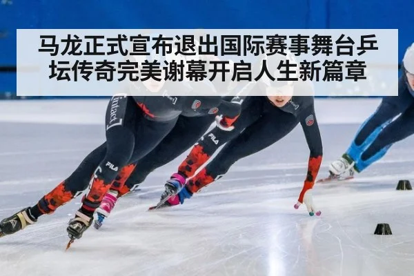 马龙正式宣布退出国际赛事舞台乒坛传奇完美谢幕开启人生新篇章